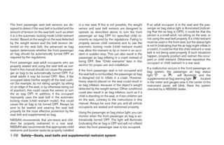 The front passenger seat belt sensors are de-          in a rear seat. If this is not possible, the weight     If an adult occupant is in the seat and the pas-
signed to detect if the seat belt is buckled and the   sensor and seat belt sensors are designed to            senger air bag status light is illuminated (indicat-
amount of tension on the seat belt, such as when       operate as described above to turn the front            ing that the air bag is OFF), it could be that the
it is in the automatic locking mode (child restraint   passenger air bag OFF for specified child re-           person is a small adult, not sitting on the seat, or
mode). Based on the weight on the seat detected        straints as required by the regulations. Failing to     not using the seat belt properly. If a child restraint
by the weight sensor and the belt tension de-          properly secure child restraints and to use the         must be used in the front seat, but the status light
tected on the seat belt, the advanced air bag          automatic locking mode (child restraint mode)           is not lit (indicating that the air bag might inflate in
system determines whether the front passenger          may allow the restraint to tip or move in an acci-      a crash), it could be that the child restraint or seat
air bag should be automatically turned OFF as          dent or sudden stop. This can also result in the        belt is not being used properly. If such situations
required by the regulations.                                                                                   happen, properly position and restrain the occu-
                                                       passenger air bag inflating in a crash instead of
                                                                                                               pant or child restraint. Otherwise reposition the
Front passenger seat adult occupants who are           being OFF. See “Child restraints” later in this
                                                                                                               occupant or child restraint in a rear seat.
properly seated and using the seat belt as out-        section for proper use and installation.
lined in this manual should not cause the passen-                                                              If a malfunction occurs in the front passenger air
                                                       If the front passenger seat is not occupied and         bag system, the passenger air bag status
ger air bag to be automatically turned OFF. For        the seat belt is not buckled, the passenger air bag
small adults it may be turned OFF. Also, if the                                                                light        or        will illuminate and the
                                                       is designed not to inflate in a crash. However,         supplemental air bag warning light       , located
occupant takes his/her weight off the seat cush-       heavy objects placed on the seat could result in
ion (for example, by not sitting upright, by sitting                                                           in the meter and gauges area in the center of the
                                                       air bag inflation, because of the object’s weight       instrument panel, will blink. Have the system
on an edge of the seat, or by otherwise being out
                                                       detected by the weight sensor. Other conditions         checked by a NISSAN dealer.
of position), this could cause the sensor to turn
the air bag OFF. In addition, if the occupant          could also result in air bag inflation, such as if a
improperly uses the seat belt in the automatic         child is standing on the seat, or if two children are
locking mode (child restraint mode), this could        on the seat, contrary to the instructions in this
cause the air bag to be turned OFF. Always be          manual. Always be sure that you and all vehicle
sure to be seated and wearing the seat belt            occupants are seated and restrained properly.
properly for the most effective protection by the      Using the passenger air bag status light, you can
seat belt and supplemental air bag.                    monitor when the front passenger air bag is au-
NISSAN recommends that pre-teens and chil-             tomatically turned OFF. The light will illuminate
dren be properly restrained in a rear seat.            (indicating the air bag is OFF and will not inflate)
NISSAN also recommends that appropriate child          when the front passenger seat is not occupied.
restraints and booster seats be properly installed
1-58 Safety—Seats, seat belts and supplemental restraint system




                                                                                      ੬ REVIEW COPY—2005 Quest (van)
                                                                                      Owners Manual—USA_English (nna)
                                                                                      08/04/04—betty ੭
 