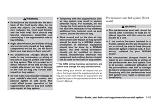 WARNING                       ● Tampering with the supplemental side                Pre-tensioner seat belt system (Front
● Do not place any objects near the seat-
                                                  air bag system may result in serious                seats)
                                                  personal injury. For example, do not
  back of the front seats. Also, do not           change the front seats by placing mate-
  place any objects (an umbrella, bag,                                                                                  WARNING
                                                  rial near the seatbacks or by installing
  etc.) between the front door finisher           additional trim material, such as seat              ● The pre-tensioner seat belt cannot be
  and the front seat. Such objects may            covers, around the side air bag.                      reused after activation. It must be re-
  become dangerous projectiles and                                                                      placed together with the retractor and
  cause injury if the supplemental side air     ● Work around and on the side air bag                   buckle as a unit.
  bag inflates.                                   and curtain side-impact air bag system
                                                  should be done by a NISSAN dealer.                  ● If the vehicle becomes involved in a
● Right after inflation, several side air bag     Installation of electrical equipment                  frontal collision but the pre-tensioner is
  and curtain side-impact air bag system          should also be done by a NISSAN                       not activated, be sure to have the pre-
  components will be hot. Do not touch            dealer. The SRS wiring harnesses*                     tensioner system checked and, if nec-
  them; you may severely burn yourself.           should not be modified or discon-                     essary, replaced by your NISSAN
● No unauthorized changes should be               nected. Unauthorized electrical test                  dealer.
  made to any components or wiring of             equipment and probing devices should                ● No unauthorized changes should be
  the side air bag and curtain side-impact        not be used on the side air bag system.               made to any components or wiring of
  air bag system. This is to prevent acci-                                                              the pre-tensioner seat belt system. This
  dental inflation of the side air bag and      * The SRS wiring harness connectors are                 is to prevent accidental activation of
  curtain side-impact air bag or damage         yellow and orange for easy identification.              the pre-tensioner seat belt or damage
  to the side air bag and curtain side-         When selling your vehicle, we request that you          to the pre-tensioner seat belt operation.
  impact air bag system.                        inform the buyer about the supplemental side air        Tampering with the pre-tensioner seat
● Do not make unauthorized changes to           bag and curtain side-impact air bag system and          belt system may result in serious per-
  your vehicle’s electrical system, sus-        guide the buyer to the appropriate sections in this     sonal injury.
  pension system or side panel. This            Owner’s Manual.
  could affect proper operation of the
  supplemental side air bag and curtain
  side-impact air bag system.



                                                                    Safety—Seats, seat belts and supplemental restraint system 1-61




                                                                              ੬ REVIEW COPY—2005 Quest (van)
                                                                              Owners Manual—USA_English (nna)
                                                                              07/20/04—debbie ੭
 