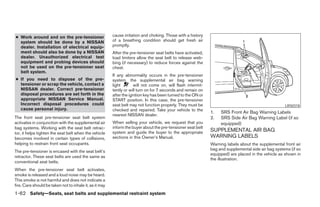 ● Work around and on the pre-tensioner                   cause irritation and choking. Those with a history
  system should be done by a NISSAN                      of a breathing condition should get fresh air
  dealer. Installation of electrical equip-              promptly.
  ment should also be done by a NISSAN                   After the pre-tensioner seat belts have activated,
  dealer. Unauthorized electrical test                   load limiters allow the seat belt to release web-
  equipment and probing devices should                   bing (if necessary) to reduce forces against the
  not be used on the pre-tensioner seat                  chest.
  belt system.
                                                         If any abnormality occurs in the pre-tensioner
● If you need to dispose of the pre-                     system, the supplemental air bag warning
  tensioner or scrap the vehicle, contact a              light       will not come on, will flash intermit-
  NISSAN dealer. Correct pre-tensioner                   tently or will turn on for 7 seconds and remain on
  disposal procedures are set forth in the               after the ignition key has been turned to the ON or
  appropriate NISSAN Service Manual.                     START position. In this case, the pre-tensioner
  Incorrect disposal procedures could                    seat belt may not function properly. They must be                                            LRS0318
  cause personal injury.                                 checked and repaired. Take your vehicle to the
                                                                                                               1.   SRS Front Air Bag Warning Labels
                                                         nearest NISSAN dealer.
The front seat pre-tensioner seat belt system                                                                  2.   SRS Side Air Bag Warning Label (if so
activates in conjunction with the supplemental air       When selling your vehicle, we request that you             equipped)
bag systems. Working with the seat belt retrac-          inform the buyer about the pre-tensioner seat belt
                                                         system and guide the buyer to the appropriate         SUPPLEMENTAL AIR BAG
tor, it helps tighten the seat belt when the vehicle
becomes involved in certain types of collisions,         sections in this Owner’s Manual.                      WARNING LABELS
helping to restrain front seat occupants.                                                                      Warning labels about the supplemental front air
                                                                                                               bag and supplemental side air bag systems (if so
The pre-tensioner is encased with the seat belt’s
                                                                                                               equipped) are placed in the vehicle as shown in
retractor. These seat belts are used the same as
                                                                                                               the illustration.
conventional seat belts.
When the pre-tensioner seat belt activates,
smoke is released and a loud noise may be heard.
This smoke is not harmful and does not indicate a
fire. Care should be taken not to inhale it, as it may
1-62 Safety—Seats, seat belts and supplemental restraint system




                                                                                       ੬ REVIEW COPY—2005 Quest (van)
                                                                                       Owners Manual—USA_English (nna)
                                                                                       07/20/04—debbie ੭
 