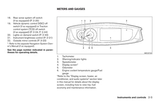 METERS AND GAUGES


18.   Rear sonar system off switch
      (if so equipped) (P. 2-25)
19.   Vehicle dynamic control (VDC) off
      switch (if so equipped) or Traction
      control system (TCS) off switch
      (if so equipped) (P. 2-24, P. 2-24)
20.   Lights on demand switch (P. 2-43)
21.   Instrument brightness control (P. 2-21)
22.   Outside mirror controls (P. 3-23)
*: Refer to the separate Navigation System Own-
er’s Manual (if so equipped).
See the page number indicated in paren-
theses for operating details.                                                                                           WIC0734
                                                  1.    Tachometer
                                                  2.    Warning/indicator lights
                                                  3.    Speedometer
                                                  4.    Display screen*
                                                  5.    Odometer
                                                  6.    Engine coolant temperature gauge/Fuel
                                                        gauge
                                                  *Refer to the “Display screen, heater, air
                                                  conditioner, and audio systems” section later
                                                  in this manual for details about the display
                                                  screen, including how to view trip, fuel
                                                  economy and maintenance information.



                                                                                                   Instruments and controls 2-3




                                                                             ੬ REVIEW COPY—2005 Quest (van)
                                                                             Owners Manual—USA_English (nna)
                                                                             07/21/04—debbie ੭
 