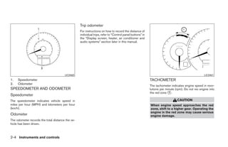 Trip odometer
                                                  For instructions on how to record the distance of
                                                  individual trips, refer to “Control panel buttons” in
                                                  the “Display screen, heater, air conditioner and
                                                  audio systems” section later in this manual.




                                       LIC0460                                                                                                    LIC0461
1.   Speedometer                                                                                          TACHOMETER
2.   Odometer
                                                                                                          The tachometer indicates engine speed in revo-
SPEEDOMETER AND ODOMETER                                                                                  lutions per minute (rpm). Do not rev engine into
                                                                                                          the red zone ᭺.
                                                                                                                        1
Speedometer
The speedometer indicates vehicle speed in                                                                                    CAUTION
miles per hour (MPH) and kilometers per hour                                                              When engine speed approaches the red
(km/h).                                                                                                   zone, shift to a higher gear. Operating the
                                                                                                          engine in the red zone may cause serious
Odometer                                                                                                  engine damage.
The odometer records the total distance the ve-
hicle has been driven.



2-4 Instruments and controls




                                                                                 ੬ REVIEW COPY—2005 Quest (van)
                                                                                 Owners Manual—USA_English (nna)
                                                                                 07/20/04—debbie ੭
 