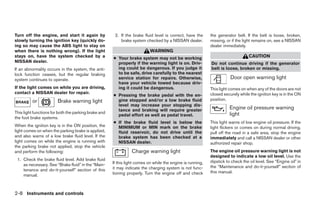 Turn off the engine, and start it again by             2. If the brake fluid level is correct, have the     the generator belt. If the belt is loose, broken,
slowly turning the ignition key (quickly do-              brake system checked by a NISSAN dealer.          missing, or if the light remains on, see a NISSAN
ing so may cause the ABS light to stay on                                                                   dealer immediately.
when there is nothing wrong). If the light                                 WARNING
stays on, have the system checked by a                ● Your brake system may not be working                                      CAUTION
NISSAN dealer.                                          properly if the warning light is on. Driv-          Do not continue driving if the generator
If an abnormality occurs in the system, the anti-       ing could be dangerous. If you judge it             belt is loose, broken or missing.
lock function ceases, but the regular braking           to be safe, drive carefully to the nearest
system continues to operate.                            service station for repairs. Otherwise,                        Door open warning light
                                                        have your vehicle towed because driv-
If the light comes on while you are driving,            ing it could be dangerous.                          This light comes on when any of the doors are not
contact a NISSAN dealer for repair.                                                                         closed securely while the ignition key is in the ON
                                                      ● Pressing the brake pedal with the en-
          or            Brake warning light             gine stopped and/or a low brake fluid               position.
                                                        level may increase your stopping dis-
                                                        tance and braking will require greater                         Engine oil pressure warning
This light functions for both the parking brake and                                                                    light
                                                        pedal effort as well as pedal travel.
the foot brake systems.
                                                      ● If the brake fluid      level is below the          This light warns of low engine oil pressure. If the
When the ignition key is in the ON position, the        MINIMUM or MIN          mark on the brake           light flickers or comes on during normal driving,
light comes on when the parking brake is applied,       fluid reservoir, do     not drive until the         pull off the road in a safe area, stop the engine
and also warns of a low brake fluid level. If the       brake system has        been checked at a           immediately and call a NISSAN dealer or other
light comes on while the engine is running with         NISSAN dealer.                                      authorized repair shop.
the parking brake not applied, stop the vehicle
and perform the following:                                      Charge warning light                        The engine oil pressure warning light is not
                                                                                                            designed to indicate a low oil level. Use the
 1. Check the brake fluid level. Add brake fluid                                                            dipstick to check the oil level. See “Engine oil” in
    as necessary. See “Brake fluid” in the “Main-     If this light comes on while the engine is running,
                                                      it may indicate the charging system is not func-      the “Maintenance and do-it-yourself” section of
    tenance and do-it-yourself” section of this                                                             this manual.
    manual.                                           tioning properly. Turn the engine off and check



2-8 Instruments and controls




                                                                                    ੬ REVIEW COPY—2005 Quest (van)
                                                                                    Owners Manual—USA_English (nna)
                                                                                    07/21/04—debbie ੭
 