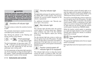 CAUTION                                     Security indicator light                    Push the traction control off switch again or re-
                                                                                                             start the engine and the system will operate nor-
Continued vehicle operation without hav-                                                                     mally. See “Traction control system (TCS)” in the
                                                      This light blinks whenever the ignition switch is in
ing the emission control system checked                                                                      “Starting and driving” section of this manual.
                                                      the LOCK, OFF or ACC position. This function
and repaired as necessary could lead to
poor driveability, reduced fuel economy,              indicates the security system equipped on the          The traction control light also comes on when you
and possible damage to the emission con-              vehicle is operational.                                turn the ignition key to the ON position. The light
trol system.                                          For additional information, see “Security sys-         will turn off after about 2 seconds if the traction
                                                      tems” later in this section.                           control system (TCS) is operational. If the light
          Overdrive off indicator light                                                                      stays on or comes on along with the SLIP indica-
                                                                 Slip indicator light                        tor light while you are driving, have the traction
This light comes on when the overdrive function                                                              control system checked by a NISSAN dealer.
is OFF.                                               This indicator light will blink when the traction      While the traction control system is operating,
                                                      control system is limiting wheel spin. Slippery        you might feel slight vibration or hear the system
The automatic transmission overdrive function is
                                                      road conditions may exist if the slip indicator        working when starting the vehicle or accelerat-
controlled by the overdrive switch.
                                                      blinks on. If this happens, adjust your driving        ing, but this is normal.
See “Driving the vehicle” in the “Starting and        accordingly.
driving” section of this manual.
                                                      The slip indicator light also comes on when you
                                                                                                                       Turn signal/hazard indicator
           or            Front passenger              turn the ignition key to the ON position. The light              lights
                         air bag status light         will turn off after about 2 seconds if the system is   The appropriate light flashes when the turn signal
                                                      operational. If the light does not come on or go       switch is activated.
The front passenger air bag status light (            off, have the traction control system checked by a
or      ) will be lit and the passenger front air     NISSAN dealer.                                         Both lights flash when the hazard switch is turned
bag will be OFF depending on how the front                                                                   on.
passenger seat is being used.                                    Traction control system off
For front passenger air bag status light operation,
                                                                 indicator light (if so equipped)
see “Front passenger air bag and status light” in     This indicator light comes on when the traction
the “Safety — Seats, seat belts and supplemental      control off switch is pushed to OFF. This indi-
restraint system” section of this manual.             cates the traction control system is not operating.

2-12 Instruments and controls




                                                                                     ੬ REVIEW COPY—2005 Quest (van)
                                                                                     Owners Manual—USA_English (nna)
                                                                                     07/21/04—debbie ੭
 