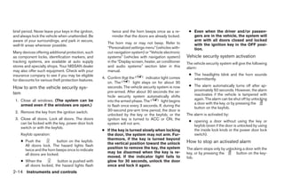 brief period. Never leave your keys in the ignition,         twice and the horn beeps once as a re-          ● Even when the driver and/or passen-
and always lock the vehicle when unattended. Be              minder that the doors are already locked.         gers are in the vehicle, the system will
aware of your surroundings, and park in secure,                                                                arm with all doors closed and locked
                                                          The horn may or may not beep. Refer to               with the ignition key in the OFF posi-
well-lit areas whenever possible.
                                                          “Personalized settings menu” (vehicles with-         tion.
Many devices offering additional protection, such         out navigation system) or “Vehicle electronic
as component locks, identification markers, and           systems” (vehicles with navigation system)        Vehicle security system activation
tracking systems, are available at auto supply            in the “Display screen, heater, air conditioner   The vehicle security system will give the following
stores and specialty shops. Your NISSAN dealer            and audio systems” section later in this          alarm:
may also offer such equipment. Check with your            manual.
insurance company to see if you may be eligible                                                              ● The headlights blink and the horn sounds
                                                       4. Confirm that the        indicator light comes        intermittently.
for discounts for various theft protection features.
                                                          on. The         light stays on for about 30
                                                                                                             ● The alarm automatically turns off after ap-
How to arm the vehicle security sys-                      seconds. The vehicle security system is now
                                                                                                               proximately 50 seconds. However, the alarm
tem                                                       pre-armed. After about 30 seconds the ve-
                                                          hicle security system automatically shifts           reactivates if the vehicle is tampered with
 1. Close all windows. (The system can be                                                                      again. The alarm can be shut off by unlocking
                                                          into the armed phase. The         light begins
    armed even if the windows are open.)                                                                       a door with the key, or by pressing the
                                                          to flash once every 3 seconds. If, during the
                                                                                                               button on the keyfob.
 2. Remove the key from the ignition switch.              30-second pre-arm time period, the door is
                                                          unlocked by the key or the keyfob, or the         The alarm is activated by:
 3. Close all doors. Lock all doors. The doors            ignition key is turned to ACC or ON, the
                                                                                                             ● opening a door without using the key or
    can be locked with the key, power door lock           system will not arm.
                                                                                                               keyfob (even if the door is unlocked by using
    switch or with the keyfob.
                                                       ● If the key is turned slowly when locking              the inside lock knob or the power door lock
     Keyfob operation:                                   the door, the system may not arm. Fur-                switch).
                                                         thermore, if the key is turned beyond
     ● Push the           button on the keyfob.                                                             How to stop an activated alarm
                                                         the vertical position toward the unlock
       All doors lock. The hazard lights flash
                                                         position to remove the key, the system             The alarm stops only by unlocking a door with the
       twice and the horn beeps once to indicate
                                                         may be disarmed when the key is re-                key, or by pressing the       button on the key-
       all doors are locked.
                                                         moved. If the indicator light fails to             fob.
     ● When the           button is pushed with          glow for 30 seconds, unlock the door
       all doors locked, the hazard lights flash         once and lock it again.
2-14 Instruments and controls




                                                                                    ੬ REVIEW COPY—2005 Quest (van)
                                                                                    Owners Manual—USA_English (nna)
                                                                                    07/21/04—debbie ੭
 