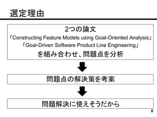 選定理由
                      2つの論文
「Constructing Feature Models using Goal-Oriented Analysis」
    「Goal-Driven Software Product Line Engineering」
           を組み合わせ、問題点を分析


              問題点の解決策を考案


             問題解決に使えそうだから
                                                         0
 
