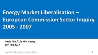 Energy	Market	Liberalisation –
European	Commission	Sector	Inquiry	
2005	- 2007
Anaïs Alle /	Zih-Min	Huang
20th Feb	2017
1European	Law	and	Energy	Policies	– Exposé	pour	la	Séance	4
 