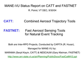 MANE-VU Status Report on CATT and FASTNET  R. Poirot, VT DEC, 9/30/04 CATT:     Combined Aerosol Trajectory Tools FASTNET:  Fast Aerosol Sensing Tools    for Natural Event Tracking Both are Inter-RPO Projects, Conducted by CAPITA (R. Husar),  Managed for MANE-VU by:  MARAMA (Serpil Kayin, CATT) & NESCAUM (Gary Kleiman, FASTNET) http://www.anr.state.vt.us/air/Planning/PublicDocs/FastCatMV2.ppt   