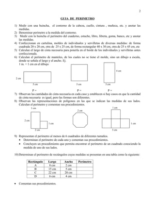 2

                                      GUIA DE PERIMETRO

1) Medir con una huincha, el contorno de la cabeza, cuello, cintura , muñeca, etc. y anotar las
   medidas.
2) Denominar perímetro a la medida del contorno.
3) Medir con la huincha el perímetro del cuaderno, estuche, libro, libreta, goma, banco, etc y anotar
   las medidas.
4) Confeccionan en cartulina, moldes de individuales y servilletas de diversas medidas: de forma
   cuadrada 20 x 20 cm, otra de 25 x 25 cm, de forma rectangular 40 x 30 cm, otra de 25 x 45 cm, etc
5) Calculan el largo de cinta necesaria para ponerla en el borde de los individuales y servilletas antes
   confeccionada.
6) Calculan el perímetro de manteles, de los cuales no se tiene el molde, sino un dibujo a escala,
   donde se señala el largo y el ancho. Ej.
   1 m. = 1 cm en el dibujo

                                                                                     4 cm

    2 cm

                   5 cm                            5 cm                    3 cm

              P=                                    P=                      P=
7) Observan las cantidades de cinta necesaria en cada caso y establecen si hay casos en que la cantidad
   de cinta necesaria es igual, pero las formas son diferentes.
8) Observan las representaciones de polígonos en las que se indican las medidas de sus lados.
   Calculan el perímetro y comentan sus procedimientos.
                  1 cm                                                            1 cm
                                                   2 cm


           2 cm
                            1 cm                                                               1 cm

                     2 cm                                                         3 cm

9) Representan el perímetro al menos de 6 cuadrados de diferentes tamaños.
   • Determinan el perímetro de cada uno y comentan sus procedimientos.
   • Concluyen un procedimiento que permita encontrar el perímetro de un cuadrado conociendo la
      medida de uno de sus lados.

10) Determinan el perímetro de rectángulos cuyas medidas se presentan en una tabla como la siguiente:

             Rectángulo     Largo        Ancho      Perímetro
                 A           8 cm         2 cm
                 B          15 cm         5 cm
                 C          22 cm        20 cm
                 D           6 cm         4 cm

•     Comentan sus procedimientos.
 