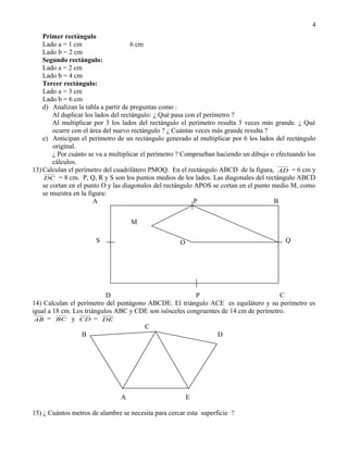4
    Primer rectángulo
    Lado a = 1 cm                    6 cm
    Lado b = 2 cm
    Segundo rectángulo:
    Lado a = 2 cm
    Lado b = 4 cm
    Tercer rectángulo:
    Lado a = 3 cm
    Lado b = 6 cm
    d) Analizan la tabla a partir de preguntas como :
        Al duplicar los lados del rectángulo: ¿ Qué pasa con el perímetro ?
        Al multiplicar por 3 los lados del rectángulo el perímetro resulta 3 veces más grande. ¿ Qué
        ocurre con el área del nuevo rectángulo ? ¿ Cuántas veces más grande resulta ?
    e) Anticipan el perímetro de un rectángulo generado al multiplicar por 6 los lados del rectángulo
        original.
        ¿ Por cuánto se va a multiplicar el perímetro ? Comprueban haciendo un dibujo o efectuando los
        cálculos.
13) Calculan el perímetro del cuadrilátero PMOQ. En el rectángulo ABCD de la figura, AD = 6 cm y
     DC = 8 cm. P, Q, R y S son los puntos medios de los lados. Las diagonales del rectángulo ABCD
    se cortan en el punto O y las diagonales del rectángulo APOS se cortan en el punto medio M, como
    se muestra en la figura:
                       A                                    P                          B


                                    M

                       S                             O O                                   Q




                           D                             P                            C
14) Calculan el perímetro del pentágono ABCDE. El triángulo ACE es equilátero y su perímetro es
igual a 18 cm. Los triángulos ABC y CDE son isósceles congruentes de 14 cm de perímetro.
 AB = BC y CD = DE
                                       C
                  B                                             D




                                A                      E

15) ¿ Cuántos metros de alambre se necesita para cercar esta superficie ?
 