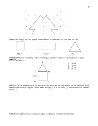 5

                      .       .            .           .        .        .       .       .
                          .         .          .           .        .        .       .
                      .       .            .           .        .        .       .       .
                          .         .              .        .        .       .       .
                      .       .            .           .        .        .       .       .
                          .        .           .           .        .        .       .
                      .       .            .           .        .        .       .       .
16) Escribe debajo de cada figura, cómo obtener el perímetro de cada una de ellas.




          P    =                                       P        =                               P   =

17) Si LMNO es un cuadrado y LOP es un triángulo equilátero, entonces el perímetro de la figura
LMNOP es igual a :
                                       P
                                                                                             A. 50 cm
                                                                                             B. 60 cm
                                                                                             C. 70 cm
                                                                                             D. 120 ccm
                                       L                        O

                                  10 cm


                                   M                            N

18) Don Carlos necesita cercar un terreno recién sembrado para protegerlo de los animales. Si el
terreno tiene forma rectangular y mide 50 m. de largo y 20 m. de ancho. ¿ Cuántos metros de alambre
necesita ?




19) Calculan el perímetro de la siguiente figura y explica en procedimiento utilizado:
 