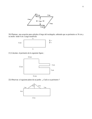 6




20) Plantean una ecuación para calcular el largo del rectángulo, sabiendo que su perímetro es 36 cm y
su ancho mide 6 cm. Luego resuélvela
                               x
                                                        X=
             6 cm                                       P=


                                   x

21) Calculan el perímetro de la siguiente figura :

                           10 cm




                                                           2 cm
              12 cm

                                                         5 cm


                                   16 cm

22) Observan el siguiente plano de un jardín. ¿ Cuál es su perímetro ?


                                   3m      5m
                      1m                         3m

                4m



                                   12 m
 