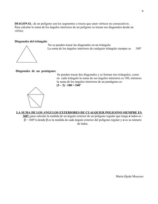 9



DIAGONAL: de un polígono son los segmentos o trazos que unen vértices no consecutivos .
Para calcular la suma de los ángulos interiores de un polígono se trazan sus diagonales desde un
vértice.


Diagonales del triángulo:
                          No se pueden trazar las diagonales en un triángulo.
                          La suma de los ángulos interiores de cualquier triángulo siempre es      180º




Diagonales de un pentágono:
                                  Se pueden trazar dos diagonales y se forman tres triángulos, como
                                 en cada triángulo la suma de sus ángulos interiores es 180, entonces
                                 la suma de los ángulos interiores de un pentágono es:
                                 (5 – 2) · 180 = 540º




 LA SUMA DE LOS ANGULOS EXTERIORES DE CUALQUIER POLIGONO SIEMPRE ES
     360º: para calcular la medida de un ángulo exterior de un polígono regular que tenga n lados es :
      β = 360º/n donde β es la medida de cada ángulo exterior del polígono regular y n es su número
                                                de lados.




                                                                                 María Ojeda Moscoso
 