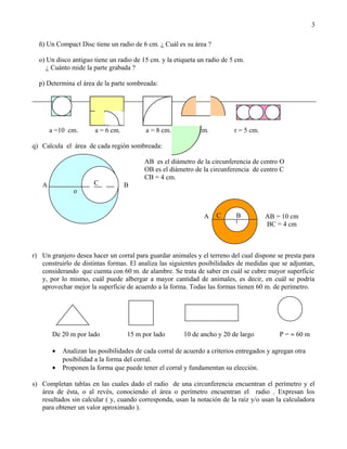 ñ) Un Compact Disc tiene un radio de 6 cm. ¿ Cuál es su área ?
o) Un disco antiguo tiene un radio de 15 cm. y la etiqueta un radio de 5 cm.
¿ Cuánto mide la parte grabada ?
p) Determina el área de la parte sombreada:
a =10 cm. a = 6 cm. a = 8 cm. d = 8 cm. r = 5 cm.
q) Calcula el área de cada región sombreada:
AB es el diámetro de la circunferencia de centro O
OB es el diámetro de la circunferencia de centro C
CB = 4 cm.
A B
A AB = 10 cm
BC = 4 cm
r) Un granjero desea hacer un corral para guardar animales y el terreno del cual dispone se presta para
construirlo de distintas formas. El analiza las siguientes posibilidades de medidas que se adjuntan,
considerando que cuenta con 60 m. de alambre. Se trata de saber en cuál se cubre mayor superficie
y, por lo mismo, cuál puede albergar a mayor cantidad de animales, es decir, en cuál se podría
aprovechar mejor la superficie de acuerdo a la forma. Todas las formas tienen 60 m. de perímetro.
De 20 m por lado 15 m por lado 10 de ancho y 20 de largo P = ≈ 60 m
• Analizan las posibilidades de cada corral de acuerdo a criterios entregados y agregan otra
posibilidad a la forma del corral.
• Proponen la forma que puede tener el corral y fundamentan su elección.
s) Completan tablas en las cuales dado el radio de una circunferencia encuentran el perímetro y el
área de ésta, o al revés, conociendo el área o perímetro encuentran el radio . Expresan los
resultados sin calcular ( y, cuando corresponda, usan la notación de la raíz y/o usan la calculadora
para obtener un valor aproximado ).
3
o
C
BC
 