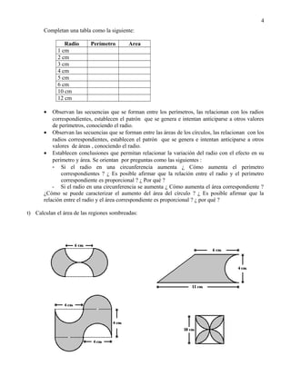 Completan una tabla como la siguiente:
Radio Perímetro Area
1 cm
2 cm
3 cm
4 cm
5 cm
6 cm
10 cm
12 cm
• Observan las secuencias que se forman entre los perímetros, las relacionan con los radios
correspondientes, establecen el patrón que se genera e intentan anticiparse a otros valores
de perímetros, conociendo el radio.
• Observan las secuencias que se forman entre las áreas de los círculos, las relacionan con los
radios correspondientes, establecen el patrón que se genera e intentan anticiparse a otros
valores de áreas , conociendo el radio.
• Establecen conclusiones que permitan relacionar la variación del radio con el efecto en su
perímetro y área. Se orientan por preguntas como las siguientes :
- Si el radio en una circunferencia aumenta ¿ Cómo aumenta el perímetro
correspondientes ? ¿ Es posible afirmar que la relación entre el radio y el perímetro
correspondiente es proporcional ? ¿ Por qué ?
- Si el radio en una circunferencia se aumenta ¿ Cómo aumenta el área correspondiente ?
¿Cómo se puede caracterizar el aumento del área del círculo ? ¿ Es posible afirmar que la
relación entre el radio y el área correspondiente es proporcional ? ¿ por qué ?
t) Calculan el área de las regiones sombreadas:
4
 