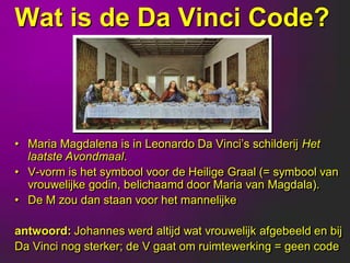 Wat is de Da Vinci Code?



• Maria Magdalena is in Leonardo Da Vinci‟s schilderij Het
  laatste Avondmaal.
• V-vorm is het symbool voor de Heilige Graal (= symbool van
  vrouwelijke godin, belichaamd door Maria van Magdala).
• De M zou dan staan voor het mannelijke

antwoord: Johannes werd altijd wat vrouwelijk afgebeeld en bij
Da Vinci nog sterker; de V gaat om ruimtewerking = geen code
 