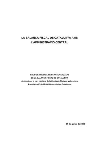 LA BALANÇA FISCAL DE CATALUNYA AMB
L’ADMINISTRACIÓ CENTRAL

GRUP DE TREBALL PER L’ACTUALITZACIÓ
DE LA BALANÇA FISCAL DE CATALUNYA
(designat per la part catalana de la Comissió Mixta de Valoracions
Administració de l’Estat-Generalitat de Catalunya)

31 de gener de 2005

 