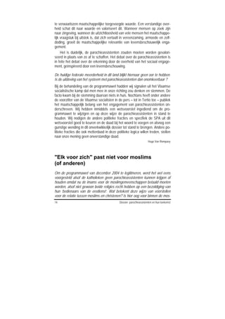 te verwaarlozen maatschappelijke toegevoegde waarde. Een verstandige over-
heid schat dit naar waarde en valoriseert dit. Wanneer mensen op zoek zijn
naar zingeving, wanneer de uitzichtloosheid van vele mensen het maatschappe-
lijk vraagstuk bij uitstek is, dat zich vertaalt in vereenzaming, armoede en zelf-
doding, groeit de maatschappelijke relevantie van levensbeschouwelijk enga-
gement.
     Het is duidelijk, de parochieassistenten zouden moeten worden gevalori-
seerd in plaats van ze af te schaffen. Het debat over de parochieassistenten is
in feite het debat over de erkenning door de overheid van het sociaal engage-
ment, geïnspireerd door een levensbeschouwing.

De huidige federale meerderheid in dit land blijkt hiernaar geen oor te hebben.
Is de uitdoving van het systeem met parochieassistenten dan onomkeerbaar ?
Bij de behandeling van de programmawet hadden wij signalen uit het Vlaamse
socialistische kamp dat men mee in onze richting zou denken en stemmen. De
facto kwam bij de stemming daarvan niets in huis. Nochtans heeft onder andere
de voorzitter van de Vlaamse socialisten in de pers – tot in Tertio toe – publiek
het maatschappelijk belang van het engagement van parochieassistenten on-
derschreven. Wij hebben inmiddels een wetsvoorstel ingediend om de pro-
grammawet te wijzigen en op deze wijze de parochieassistenten in stand te
houden. Wij nodigen de andere politieke fracties en specifiek de SPA uit dit
wetsvoorstel goed te keuren en de daad bij het woord te voegen en alsnog een
gunstige wending in dit onverkwikkelijk dossier tot stand te brengen. Andere po-
litieke fracties die ook metterdaad in deze politieke logica willen treden, stellen
naar onze mening geen onverstandige daad.
                                                                      Hugo Van Rompaey




"Elk voor zich" past niet voor moslims
(of anderen)
Om de programmawet van december 2004 te legitimeren, werd het wel eens
voorgesteld alsof de katholieken geen parochieassistenten kunnen krijgen of
houden omdat nu de imams voor de moslimgemeenschappen betaald moeten
worden, alsof niet gewoon beide religies recht hebben op een bezoldiging van
hun ‘bedienaars van de eredienst’. Wat betekent deze wijze van voorstellen
voor de relatie tussen moslims en christenen? Is hier oog voor binnen de mos-
14                                            Dossier: parochieassistenten en hun toekomst
 