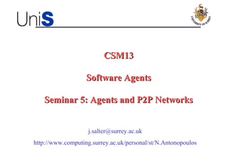 CSM13CSM13
Software AgentsSoftware Agents
Seminar 5: Agents and P2P NetworksSeminar 5: Agents and P2P Networks
j.salter@surrey.ac.uk
http://www.computing.surrey.ac.uk/personal/st/N.Antonopoulos
 