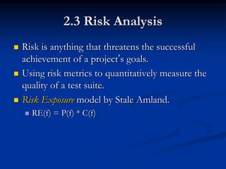 2.3 Risk Analysis
   Risk is anything that threatens the successful
    achievement of a project’s goals.
   Using risk metrics to quantitatively measure the
    quality of a test suite.
   Risk Exposure model by Stale Amland.
       RE(f) = P(f) * C(f)
 