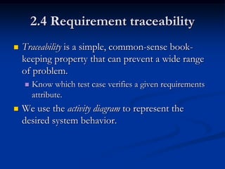2.4 Requirement traceability
   Traceability is a simple, common-sense book-
    keeping property that can prevent a wide range
    of problem.
       Know which test case verifies a given requirements
        attribute.
   We use the activity diagram to represent the
    desired system behavior.
 