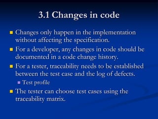 3.1 Changes in code
   Changes only happen in the implementation
    without affecting the specification.
   For a developer, any changes in code should be
    documented in a code change history.
   For a tester, traceability needs to be established
    between the test case and the log of defects.
       Test profile
   The tester can choose test cases using the
    traceability matrix.
 