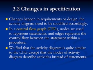 3.2 Changes in specification
   Changes happen in requirements or design, the
    activity diagram need to be modified accordingly.
   In a control flow graph (CFG), nodes are used
    to represent statements, and edges represent the
    control flow between the statement within a
    procedure.
   We find that the activity diagram is quite similar
    to the CFG except that the nodes of activity
    diagram describe activities instead of statements.
 