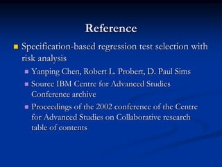 Reference
   Specification-based regression test selection with
    risk analysis
     Yanping Chen, Robert L. Probert, D. Paul Sims
     Source IBM Centre for Advanced Studies
      Conference archive
     Proceedings of the 2002 conference of the Centre
      for Advanced Studies on Collaborative research
      table of contents
 