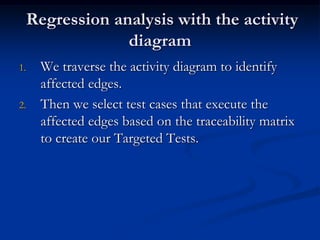Regression analysis with the activity
              diagram
1.   We traverse the activity diagram to identify
     affected edges.
2.   Then we select test cases that execute the
     affected edges based on the traceability matrix
     to create our Targeted Tests.
 