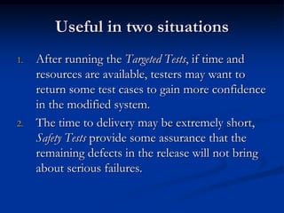 Useful in two situations
1.   After running the Targeted Tests, if time and
     resources are available, testers may want to
     return some test cases to gain more confidence
     in the modified system.
2.   The time to delivery may be extremely short,
     Safety Tests provide some assurance that the
     remaining defects in the release will not bring
     about serious failures.
 