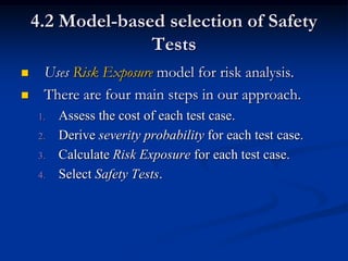 4.2 Model-based selection of Safety
                  Tests
    Uses Risk Exposure model for risk analysis.
    There are four main steps in our approach.
    1.   Assess the cost of each test case.
    2.   Derive severity probability for each test case.
    3.   Calculate Risk Exposure for each test case.
    4.   Select Safety Tests.
 
