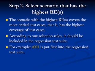 Step 2. Select scenario that has the
               highest RE(s)
   The scenario with the highest RE(s) covers the
    most critical test cases, that is, has the highest
    coverage of test cases.
   According to our selection rules, it should be
    included in the regression test suite.
   For example: s001 is put first into the regression
    test suite.
 