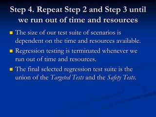 Step 4. Repeat Step 2 and Step 3 until
  we run out of time and resources
   The size of our test suite of scenarios is
    dependent on the time and resources available.
   Regression testing is terminated whenever we
    run out of time and resources.
   The final selected regression test suite is the
    union of the Targeted Tests and the Safety Tests.
 