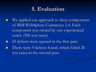 5. Evaluation
   We applied our approach to three components
    of IBM WebSphere Commerce 5.4. Each
    component was owned by one experienced
    tester. (306 test cases)
   65 defects were opened in the first pass.
   There were 9 defects found, which failed 28
    test cases in the second pass.
 