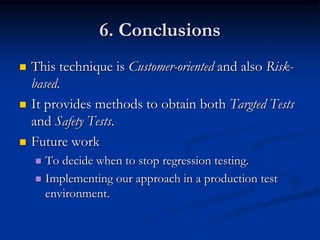 6. Conclusions
   This technique is Customer-oriented and also Risk-
    based.
   It provides methods to obtain both Targted Tests
    and Safety Tests.
   Future work
     To decide when to stop regression testing.
     Implementing our approach in a production test
      environment.
 