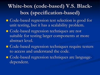 White-box (code-based) V.S. Black-
    box (specification-based)
   Code-based regression test selection is good for
    unit testing, but it has a scalability problem.
   Code-based regression techniques are not
    suitable for testing larger components at more
    abstract level.
   Code-based regression techniques require testers
    to access and understand the code.
   Code-based regression techniques are language-
    dependent.
 