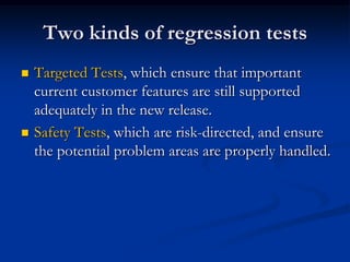 Two kinds of regression tests
   Targeted Tests, which ensure that important
    current customer features are still supported
    adequately in the new release.
   Safety Tests, which are risk-directed, and ensure
    the potential problem areas are properly handled.
 