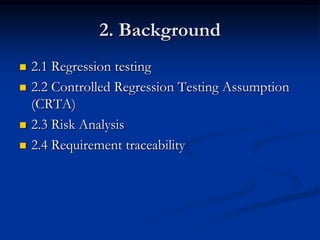 2. Background
   2.1 Regression testing
   2.2 Controlled Regression Testing Assumption
    (CRTA)
   2.3 Risk Analysis
   2.4 Requirement traceability
 