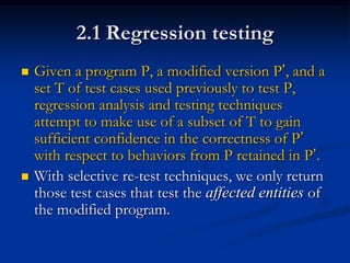 2.1 Regression testing
   Given a program P, a modified version P’, and a
    set T of test cases used previously to test P,
    regression analysis and testing techniques
    attempt to make use of a subset of T to gain
    sufficient confidence in the correctness of P’
    with respect to behaviors from P retained in P’.
   With selective re-test techniques, we only return
    those test cases that test the affected entities of
    the modified program.
 