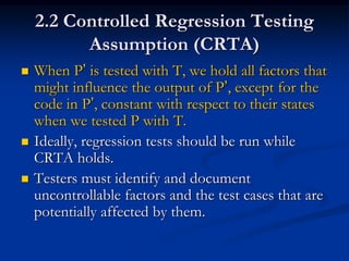 2.2 Controlled Regression Testing
          Assumption (CRTA)
   When P’ is tested with T, we hold all factors that
    might influence the output of P’, except for the
    code in P’, constant with respect to their states
    when we tested P with T.
   Ideally, regression tests should be run while
    CRTA holds.
   Testers must identify and document
    uncontrollable factors and the test cases that are
    potentially affected by them.
 