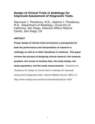 Design of Clinical Trials in Radiology for
Improved Assessment of Diagnostic Tests.

Stavroula J. Theodorou, M.D., Daphne J. Theodorou,
M.D. Department of Radiology; University of
California, San Diego, Veterans Affairs Medical
Center, San Diego, CA

ABSTRACT

Proper design of clinical trials has become a prerequisite for

both the performance and interpretation of research in

radiology as well as in other disciplines in medicine. This paper

reviews the process of designing clinical research, the research

question, the review of existing data, the study design, the

study population, and the study measurements. Theodorou SJ,

Theodorou DJ. Design of clinical trials in radiology for improved

assessment of diagnostic tests. Internet Medical Journal, 2005, 5:1.

http://www.medjournal.com/forum/showthread.php?p=1450




                                    1
 