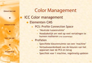 Color Management
   ICC Color management
       Elementen CMS
            PCS: Profile Connection Space
              • ‘Neutrale tussenruimte’
              • Noodzakelijk om veel op veel vertalingen te
                kunnen realiseren (via tussenstap)
            Profielen
              • Specifieke kleurenruimte van een ‘machine’
              • Vertaalwoordenboek van de kleuren van het
                apparaat naar de PCS en terug
              • Specifiek voor 1 machine, regelmatig updaten


                                                               11
 