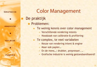 Color Management
   De praktijk
        Problemen:
             Te weinig kennis over color management
               • Verschillende rendering intents
               • Noodzaak van calibratie & profilering
             Te complex, te veel variabelen
               •   Keuze van rendering intent & engine
               •   Maar ook papier…
               •   En de mens…: drukker, prepresser, …
               •   Grafische industrie is weinig gestandaardiseerd!



                                                                  22
 