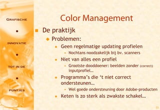 Color Management
   De praktijk
        Problemen:
             Geen regelmatige updating profielen
               • Nochtans noodzakelijk bij bv. scanners
             Niet van alles een profiel
               • Grootste dooddoener: beelden zonder (correct)
                 inputprofiel…
             Programma’s die ‘t niet correct
              ondersteunen…
               • Wel goede ondersteuning door Adobe-producten
             Keten is zo sterk als zwakste schakel…

                                                                 23
 