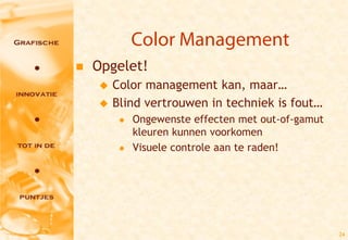 Color Management
   Opgelet!
       Color management kan, maar…
       Blind vertrouwen in techniek is fout…
            Ongewenste effecten met out-of-gamut
             kleuren kunnen voorkomen
            Visuele controle aan te raden!




                                                    24
 