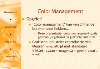 Color Management
   Opgelet!
       ‘Color management’ kan verschillende
        betekenissen hebben…
            Deze presentatie: color management zoals
             gewoonlijk gebruikt in grafische industrie
       Grafische industrie: reproductie van
        kleuren (bijna) altijd met standaard
        inktset: cyaan + magenta + geel + zwart
        (cmyk)




                                                          4
 