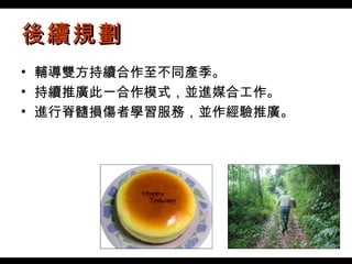 後續規劃 輔導雙方持續合作至不同產季。 持續推廣此一合作模式，並進媒合工作。 進行脊髓損傷者學習服務，並作經驗推廣。 