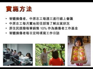 實施方法 脊髓損傷者 、 中原志工每週三進行線上會議 中原志工每月實地前往部落了解出貨狀況 原住民提撥每筆銷售 10% 作為損傷者工作基金 脊髓損傷者每日定時填寫工作日誌 