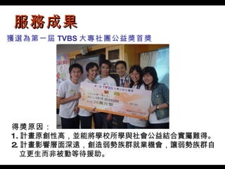 服務成果 得獎原因： 1. 計畫原創性高，並能將學校所學與社會公益結合實屬難得。 2. 計畫影響層面深遠，創造弱勢族群就業機會，讓弱勢族群自 　立更生而非被動等待援助。  獲選為第一屆 TVBS 大專社團公益獎首獎 