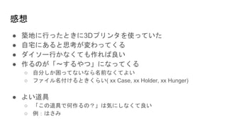 感想
● 築地に行ったときに3Dプリンタを使っていた
● 自宅にあると思考が変わってくる
● ダイソー行かなくても作れば良い
● 作るのが「〜するやつ」になってくる
○ 自分しか困ってないなら名前なくてよい
○ ファイル名付けるときくらい( xx Case, xx Holder, xx Hunger)
● よい道具
○ 「この道具で何作るの？」は気にしなくて良い
○ 例：はさみ
 