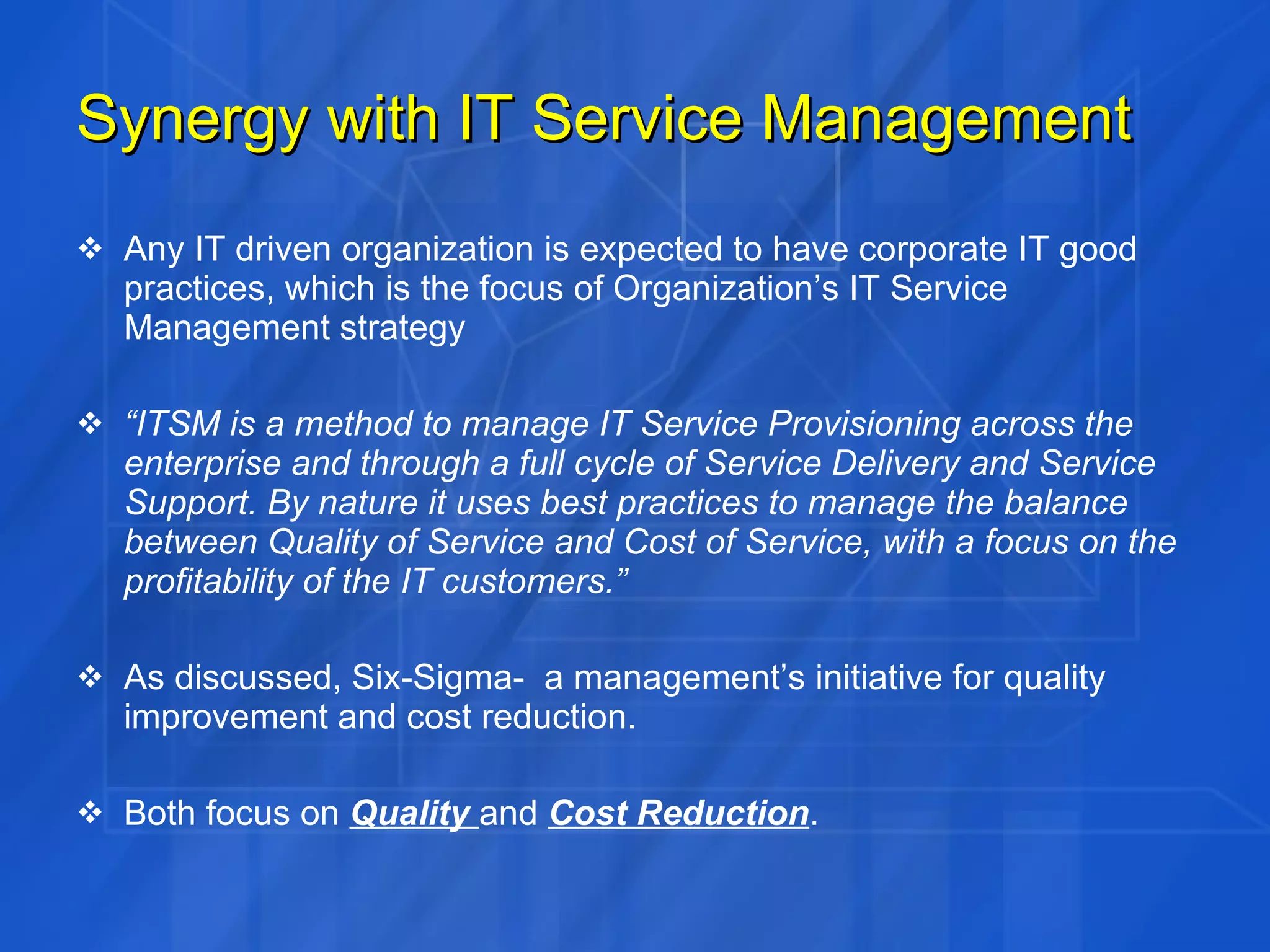 Synergy with IT Service Management Any IT driven organization is expected to have corporate IT good practices, which is the focus of Organization’s IT Service Management strategy “ ITSM is a method to manage IT Service Provisioning across the enterprise and through a full cycle of Service Delivery and Service Support. By nature it uses best practices to manage the balance between Quality of Service and Cost of Service, with a focus on the profitability of the IT customers.”   As discussed, Six-Sigma-  a management’s initiative for quality improvement and cost reduction. Both focus on  Quality  and  Cost Reduction . 